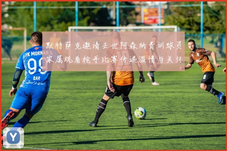 默特萨克邀请去世阿森纳青训球员家属观看枪手比赛传递温情与关怀