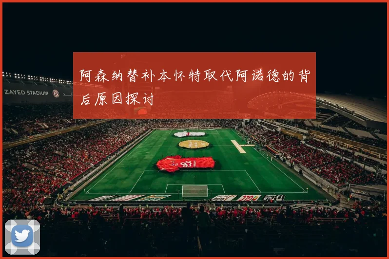 阿森纳替补本怀特取代阿诺德的背后原因探讨