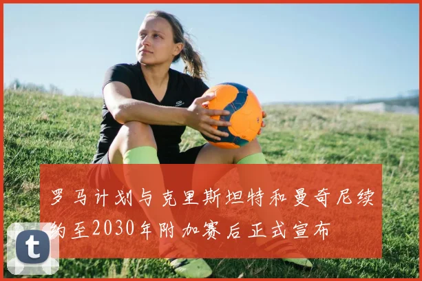 罗马计划与克里斯坦特和曼奇尼续约至2030年附加赛后正式宣布