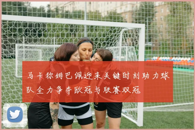 马卡称姆巴佩迎来关键时刻助力球队全力争夺欧冠与联赛双冠