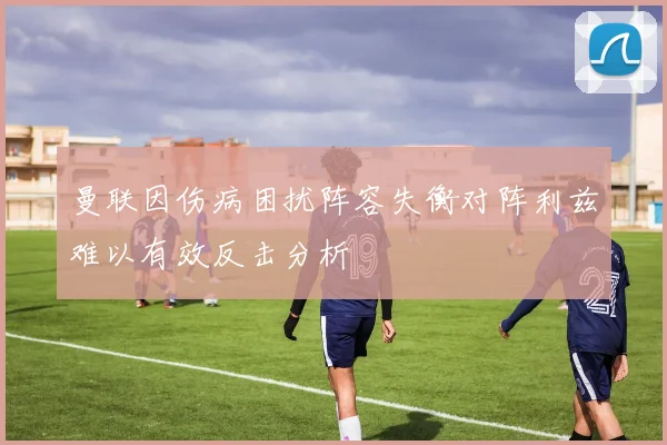 曼联因伤病困扰阵容失衡对阵利兹难以有效反击分析