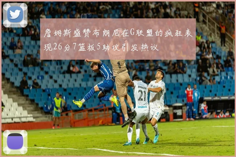 詹姆斯盛赞布朗尼在G联盟的疯狂表现26分7篮板5助攻引发热议