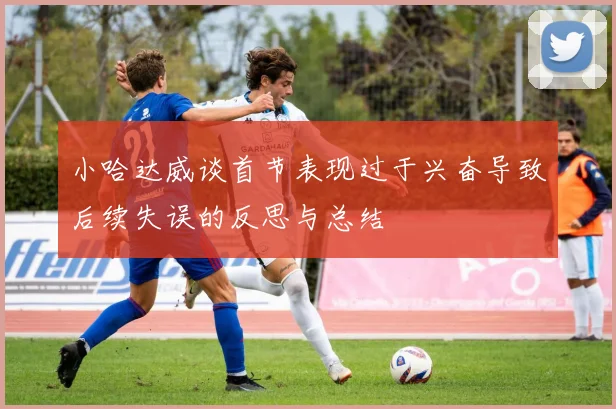 小哈达威谈首节表现过于兴奋导致后续失误的反思与总结