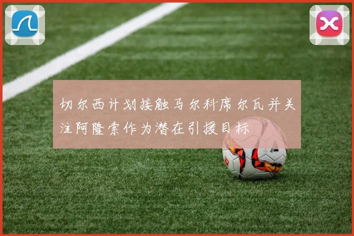 切尔西计划接触马尔科席尔瓦并关注阿隆索作为潜在引援目标