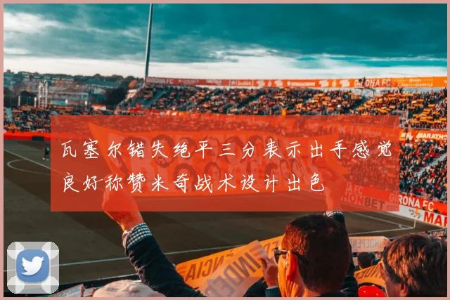 瓦塞尔错失绝平三分表示出手感觉良好称赞米奇战术设计出色