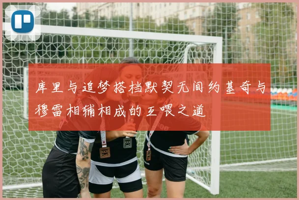 库里与追梦搭档默契无间约基奇与穆雷相辅相成的互喂之道
